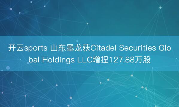 开云sports 山东墨龙获Citadel Securities Global Holdings LLC增捏127.88万股