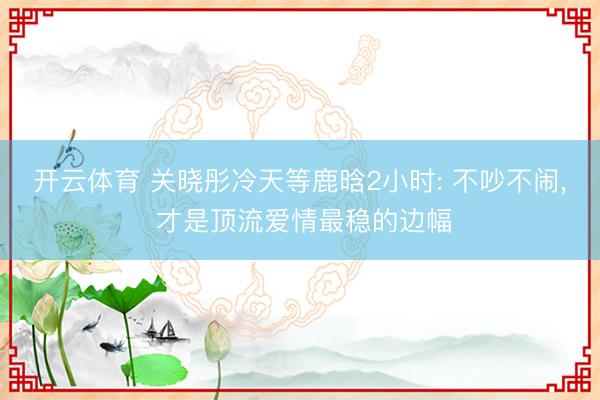 开云体育 关晓彤冷天等鹿晗2小时: 不吵不闹, 才是顶流爱情最稳的边幅