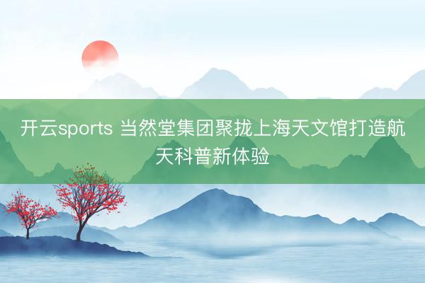 开云sports 当然堂集团聚拢上海天文馆打造航天科普新体验