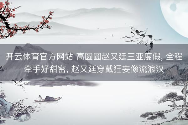 开云体育官方网站 高圆圆赵又廷三亚度假, 全程牵手好甜密, 赵又廷穿戴狂妄像流浪汉