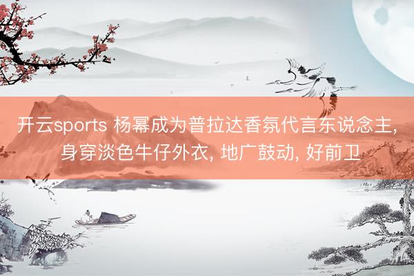 开云sports 杨幂成为普拉达香氛代言东说念主, 身穿淡色牛仔外衣, 地广鼓动, 好前卫